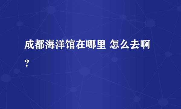 成都海洋馆在哪里 怎么去啊？