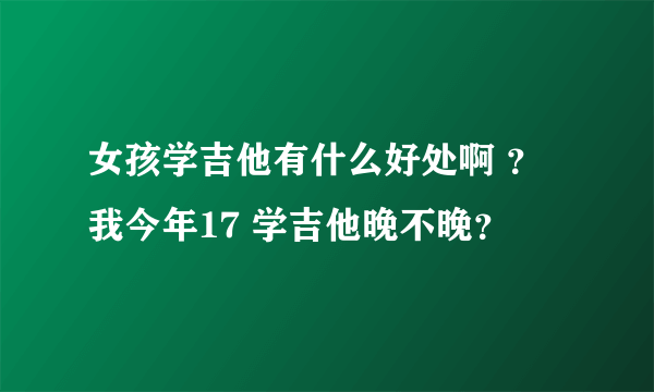 女孩学吉他有什么好处啊 ？我今年17 学吉他晚不晚？