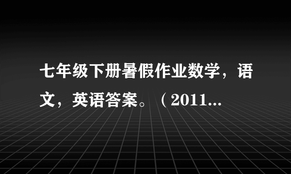 七年级下册暑假作业数学，语文，英语答案。（2011年的）如若回答正确，100分，发誓)