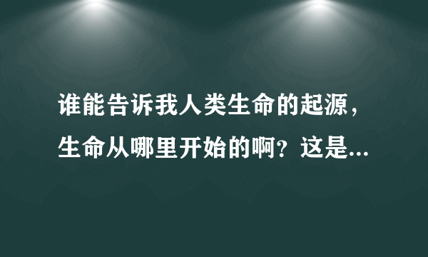 谁能告诉我人类生命的起源，生命从哪里开始的啊？这是个比较神秘的老话题了，谁知道？