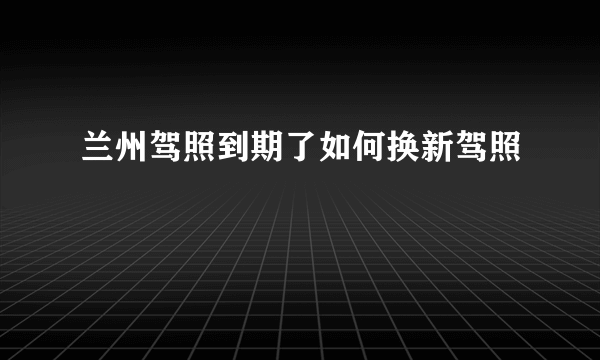 兰州驾照到期了如何换新驾照