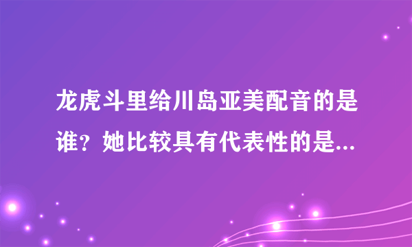 龙虎斗里给川岛亚美配音的是谁？她比较具有代表性的是哪些作品？？？