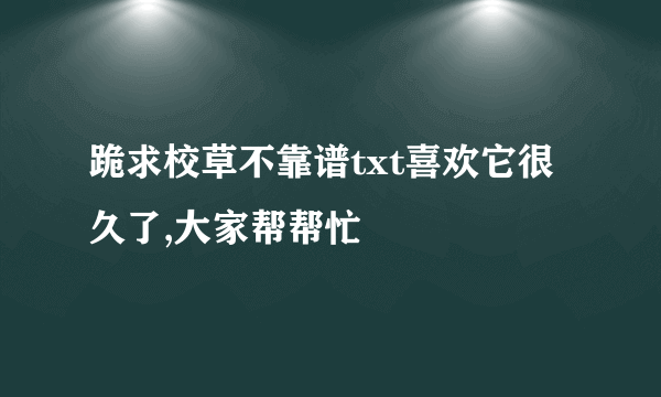 跪求校草不靠谱txt喜欢它很久了,大家帮帮忙