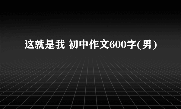 这就是我 初中作文600字(男)