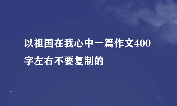 以祖国在我心中一篇作文400字左右不要复制的