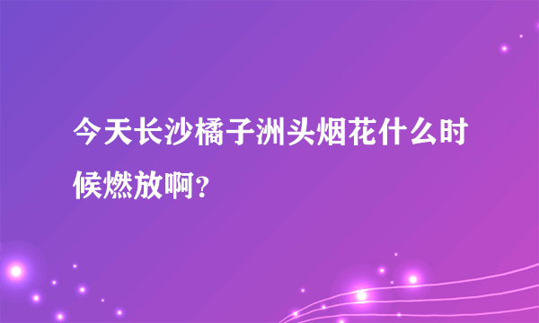 今天长沙橘子洲头烟花什么时候燃放啊？