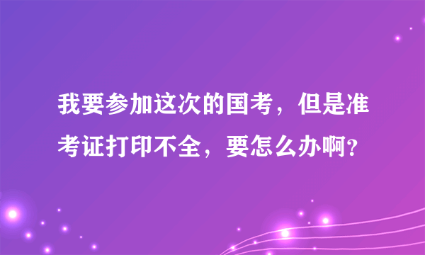 我要参加这次的国考，但是准考证打印不全，要怎么办啊？