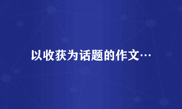 以收获为话题的作文…