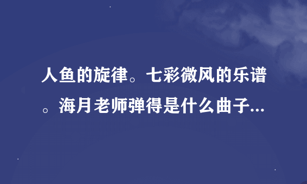 人鱼的旋律。七彩微风的乐谱。海月老师弹得是什么曲子。帮助啊。。。请帮助