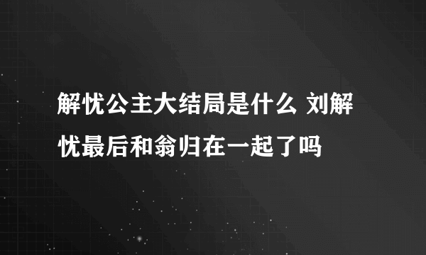 解忧公主大结局是什么 刘解忧最后和翁归在一起了吗