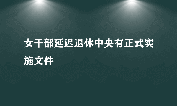 女干部延迟退休中央有正式实施文件