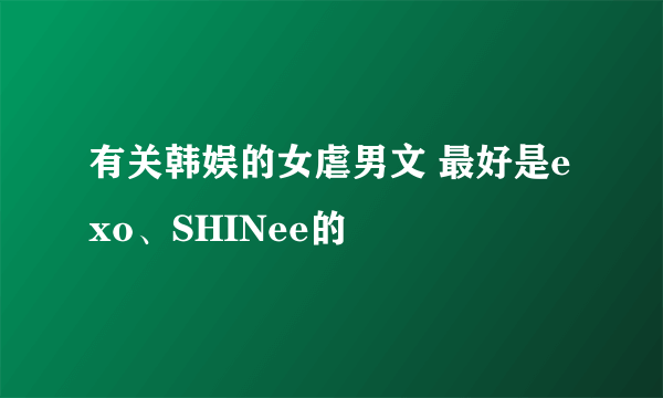 有关韩娱的女虐男文 最好是exo、SHINee的