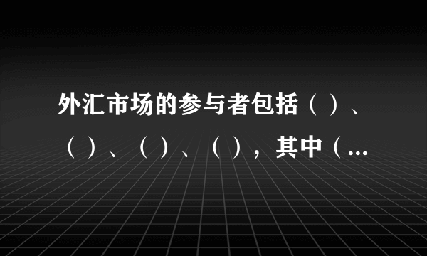 外汇市场的参与者包括（）、（）、（）、（），其中（）是外汇市场的主要参与者。