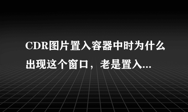 CDR图片置入容器中时为什么出现这个窗口，老是置入不了，谁来帮帮我啊？急急急！！！