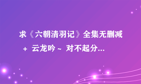 求《六朝清羽记》全集无删减 ＋ 云龙吟～ 对不起分不多。。。谢谢...