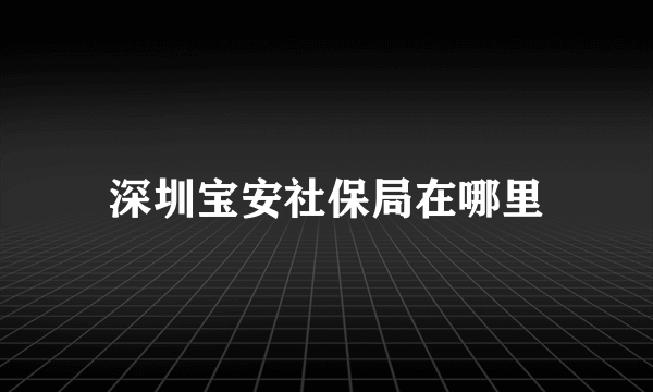 深圳宝安社保局在哪里