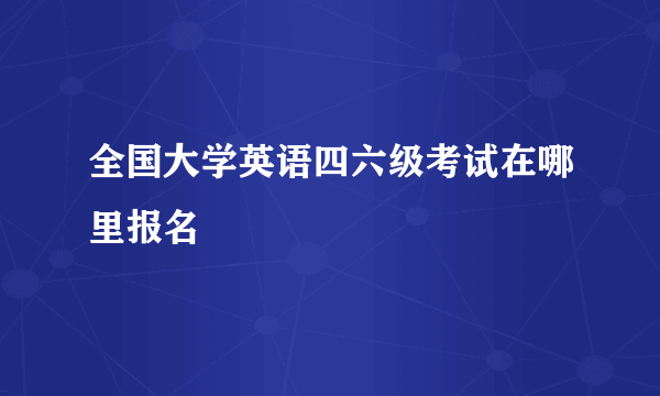 全国大学英语四六级考试在哪里报名