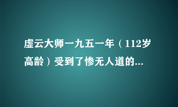 虚云大师一九五一年（112岁高龄）受到了惨无人道的迫害......