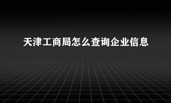 天津工商局怎么查询企业信息