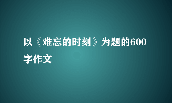 以《难忘的时刻》为题的600字作文