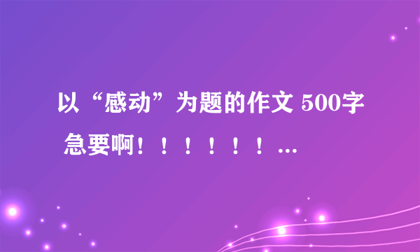 以“感动”为题的作文 500字 急要啊！！！！！！！！！！！！！！！