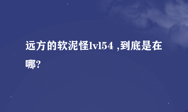 远方的软泥怪lvl54 ,到底是在哪?