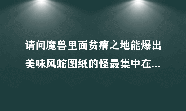 请问魔兽里面贫瘠之地能爆出美味风蛇图纸的怪最集中在哪里啊？说说鼠标坐标~