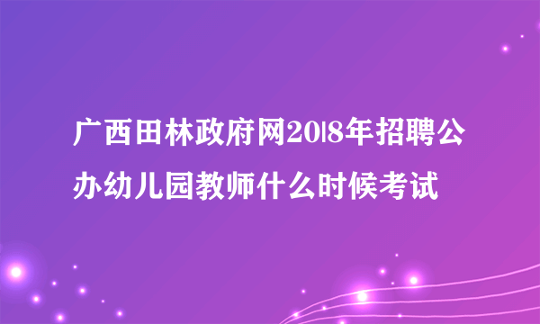 广西田林政府网20|8年招聘公办幼儿园教师什么时候考试