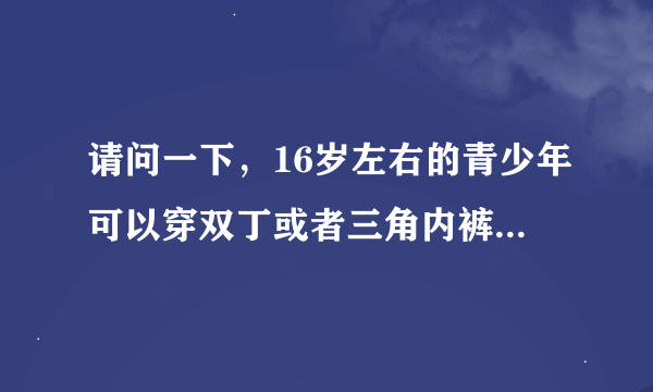 请问一下，16岁左右的青少年可以穿双丁或者三角内裤吗？带囊袋的？ 请详细说明，谢谢