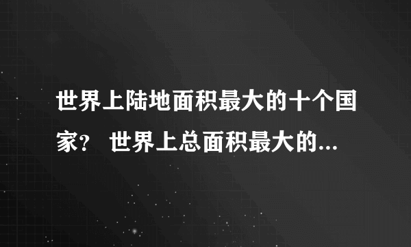 世界上陆地面积最大的十个国家？ 世界上总面积最大的十个国家？