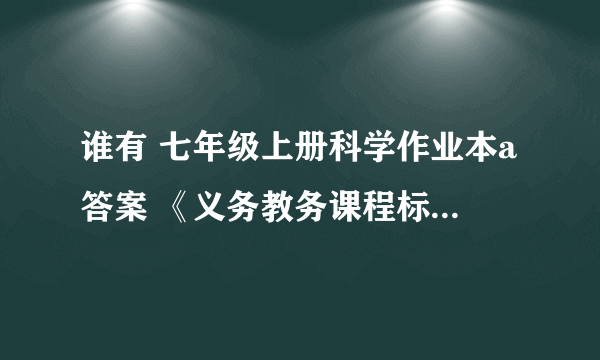 谁有 七年级上册科学作业本a答案 《义务教务课程标准实验教材》 跪求~~~