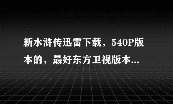 新水浒传迅雷下载，540P版本的，最好东方卫视版本或者翡翠台版本，无台标版本也行的，迅雷下载种子