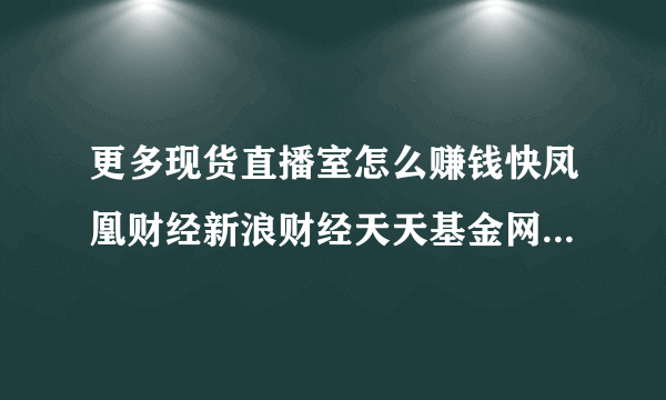 更多现货直播室怎么赚钱快凤凰财经新浪财经天天基金网金融界腾讯理财闪游