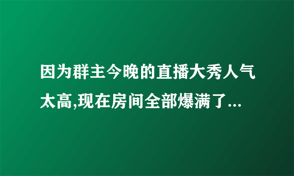 因为群主今晚的直播大秀人气太高,现在房间全部爆满了._还没进到房间的兄弟速帮忙一下吧谢谢!