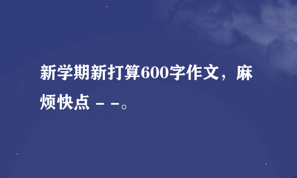 新学期新打算600字作文，麻烦快点 - -。