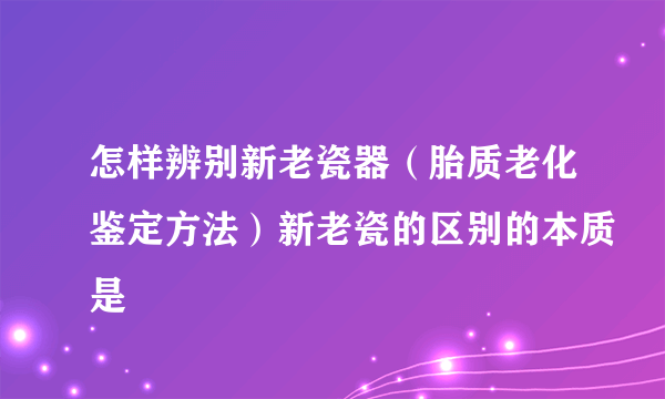 怎样辨别新老瓷器（胎质老化鉴定方法）新老瓷的区别的本质是