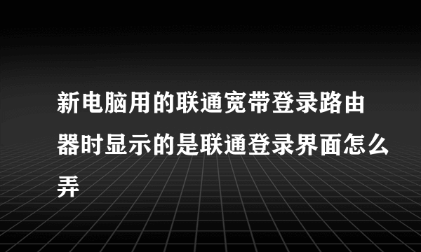 新电脑用的联通宽带登录路由器时显示的是联通登录界面怎么弄