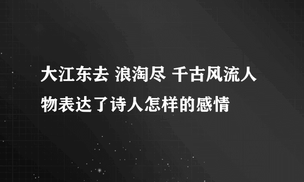 大江东去 浪淘尽 千古风流人物表达了诗人怎样的感情