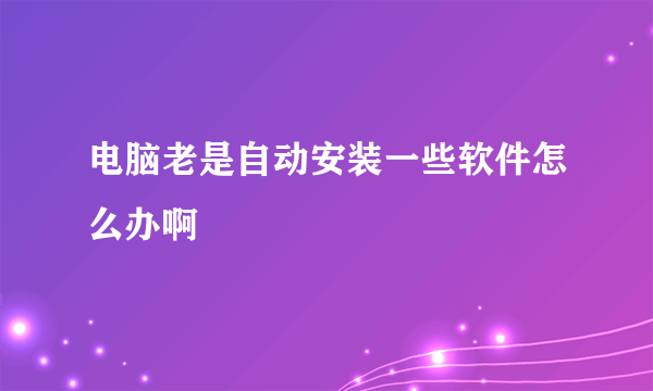 电脑老是自动安装一些软件怎么办啊