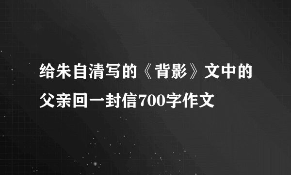 给朱自清写的《背影》文中的父亲回一封信700字作文