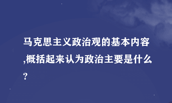 马克思主义政治观的基本内容,概括起来认为政治主要是什么?