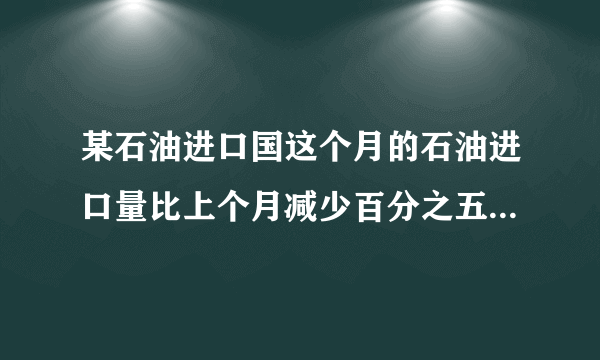 某石油进口国这个月的石油进口量比上个月减少百分之五，由于国际油价上涨，这个月进口石油的费用反而比上