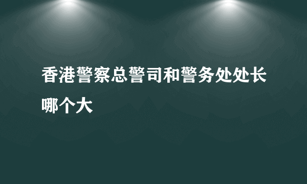 香港警察总警司和警务处处长哪个大