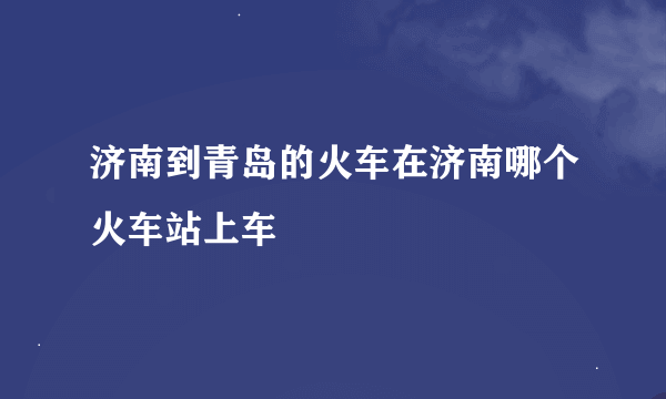 济南到青岛的火车在济南哪个火车站上车