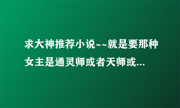 求大神推荐小说~~就是要那种女主是通灵师或者天师或者阴阳师反正就是会抓鬼而且还是很厉害的那种的！不