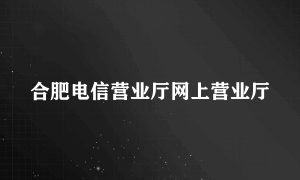 合肥电信营业厅网上营业厅