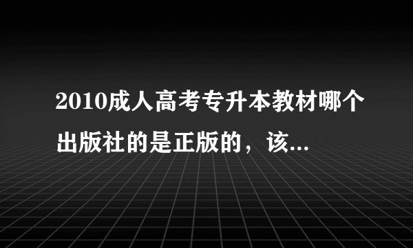 2010成人高考专升本教材哪个出版社的是正版的，该用哪个出版社的？