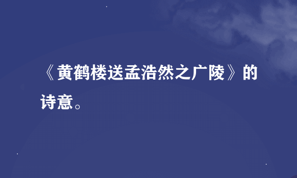 《黄鹤楼送孟浩然之广陵》的诗意。