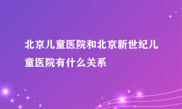 北京儿童医院和北京新世纪儿童医院有什么关系