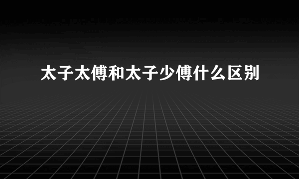 太子太傅和太子少傅什么区别